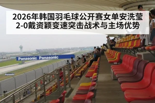 2026年韩国羽毛球公开赛女单安洗莹2-0戴资颖变速突击战术与主场优势